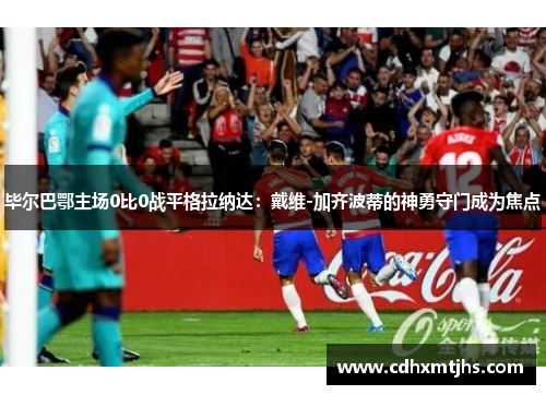 毕尔巴鄂主场0比0战平格拉纳达：戴维-加齐波蒂的神勇守门成为焦点