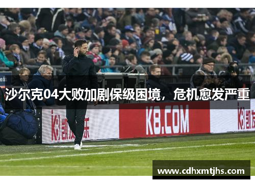 沙尔克04大败加剧保级困境，危机愈发严重