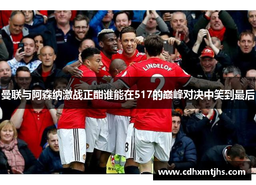 曼联与阿森纳激战正酣谁能在517的巅峰对决中笑到最后