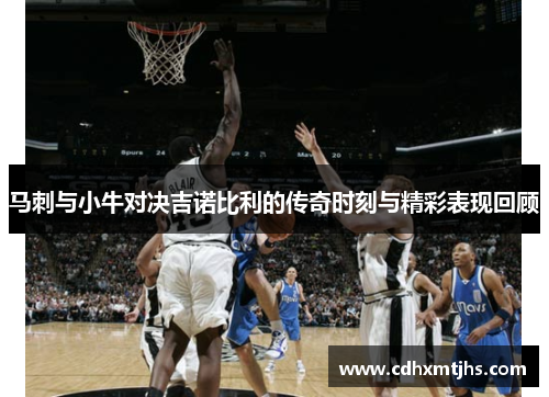 马刺与小牛对决吉诺比利的传奇时刻与精彩表现回顾