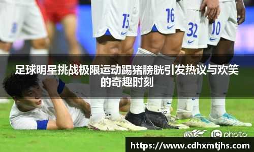 足球明星挑战极限运动踢猪膀胱引发热议与欢笑的奇趣时刻